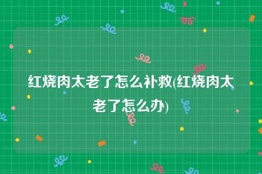 红烧肉太老了怎么补救(红烧肉太老了怎么办)