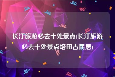 长汀旅游必去十处景点(长汀旅游必去十处景点培田古民居)