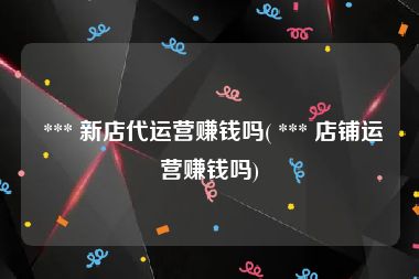  *** 新店代运营赚钱吗( *** 店铺运营赚钱吗)