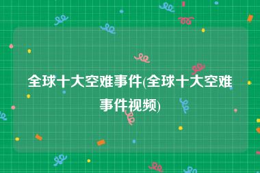 全球十大空难事件(全球十大空难事件视频)