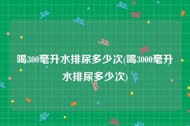喝300毫升水排尿多少次(喝3000毫升水排尿多少次)