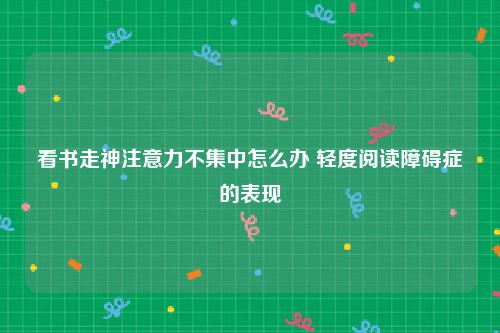 看书走神注意力不集中怎么办 轻度阅读障碍症的表现