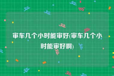 审车几个小时能审好(审车几个小时能审好啊)