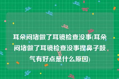 耳朵闷堵做了耳镜检查没事(耳朵闷堵做了耳镜检查没事捏鼻子鼓气有好点是什么原因)