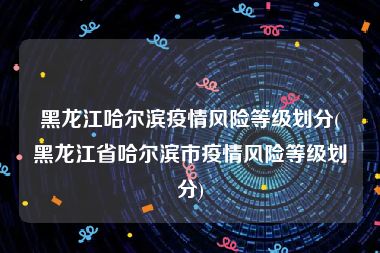 黑龙江哈尔滨疫情风险等级划分(黑龙江省哈尔滨市疫情风险等级划分)