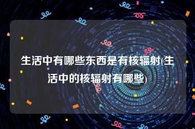 生活中有哪些东西是有核辐射(生活中的核辐射有哪些)