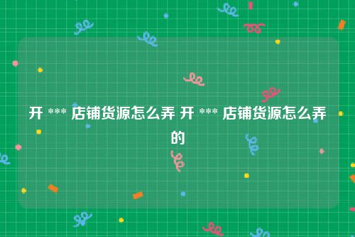开 *** 店铺货源怎么弄 开 *** 店铺货源怎么弄的