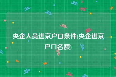 央企人员进京户口条件(央企进京户口名额)
