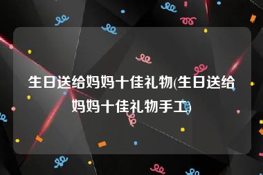 生日送给妈妈十佳礼物(生日送给妈妈十佳礼物手工)