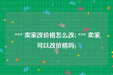  *** 卖家改价格怎么改( *** 卖家可以改价格吗)