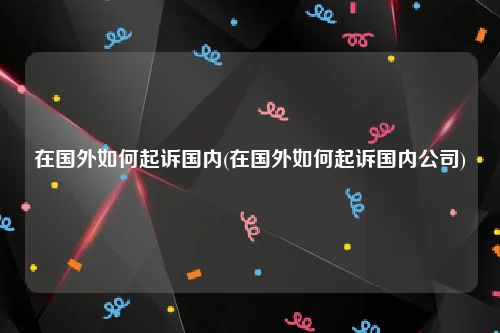 在国外如何起诉国内(在国外如何起诉国内公司)