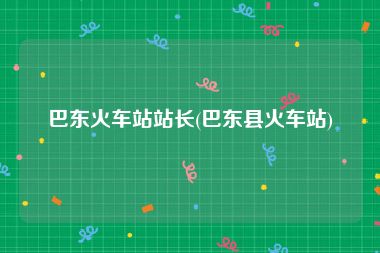 巴东火车站站长(巴东县火车站)