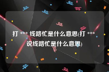 打 *** 线路忙是什么意思(打 *** 说线路忙是什么意思)