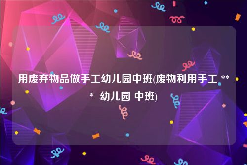 用废弃物品做手工幼儿园中班(废物利用手工 ***  幼儿园 中班)