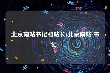 北京南站书记和站长(北京南站 书记)