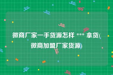 微商厂家一手货源怎样 *** 拿货(微商加盟厂家货源)