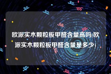 欧派实木颗粒板甲醛含量高吗(欧派实木颗粒板甲醛含量是多少)
