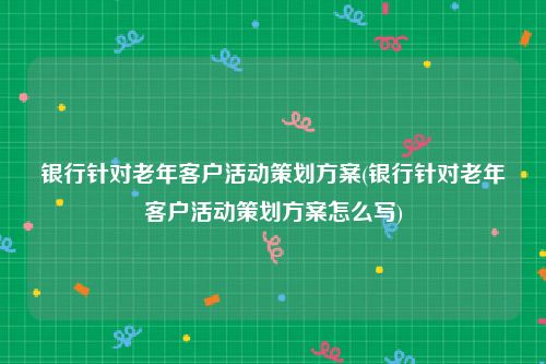 银行针对老年客户活动策划方案(银行针对老年客户活动策划方案怎么写)