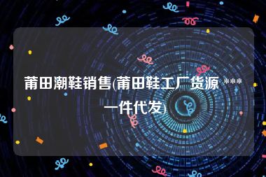 莆田潮鞋销售(莆田鞋工厂货源 *** 一件代发)