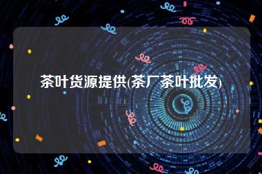 茶叶货源提供(茶厂茶叶批发)
