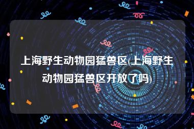 上海野生动物园猛兽区(上海野生动物园猛兽区开放了吗)