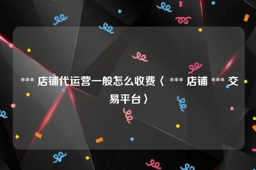  *** 店铺代运营一般怎么收费〈 *** 店铺 *** 交易平台〉