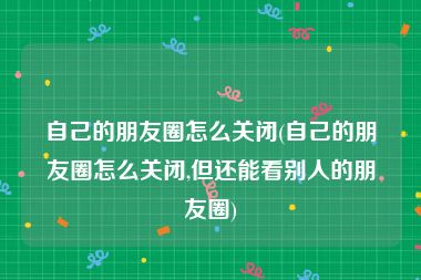 自己的朋友圈怎么关闭(自己的朋友圈怎么关闭,但还能看别人的朋友圈)