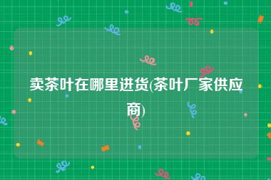 卖茶叶在哪里进货(茶叶厂家供应商)