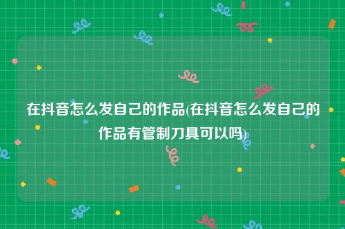 在抖音怎么发自己的作品(在抖音怎么发自己的作品有管制刀具可以吗)