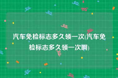 汽车免检标志多久领一次(汽车免检标志多久领一次啊)