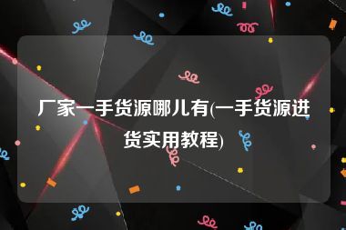 厂家一手货源哪儿有(一手货源进货实用教程)
