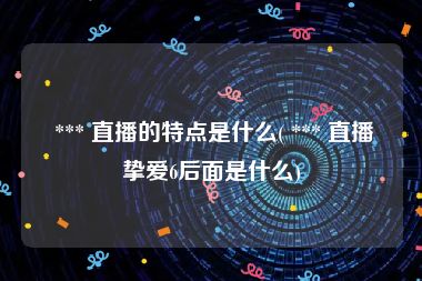  *** 直播的特点是什么( *** 直播挚爱6后面是什么)