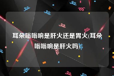 耳朵嗡嗡响是肝火还是胃火(耳朵嗡嗡响是肝火吗)