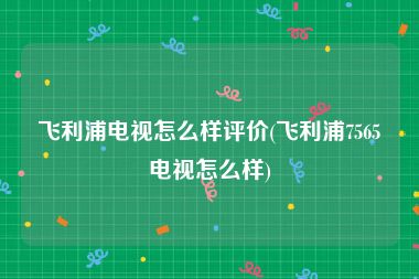 飞利浦电视怎么样评价(飞利浦7565电视怎么样)