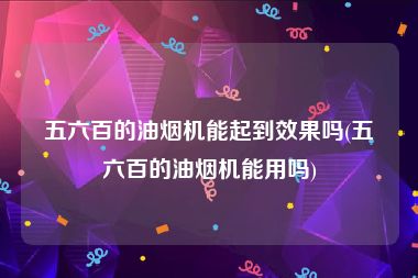 五六百的油烟机能起到效果吗(五六百的油烟机能用吗)