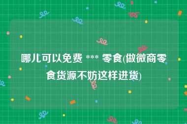 哪儿可以免费 *** 零食(做微商零食货源不妨这样进货)