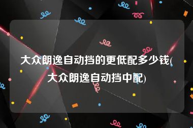 大众朗逸自动挡的更低配多少钱(大众朗逸自动挡中配)