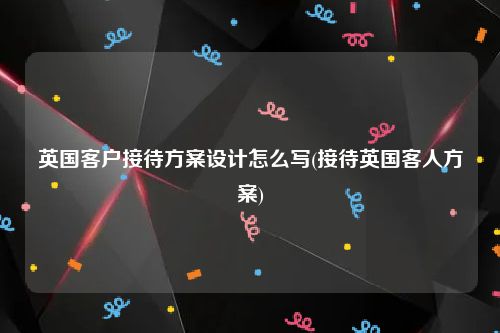 英国客户接待方案设计怎么写(接待英国客人方案)