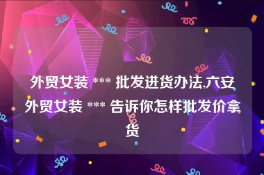 外贸女装 *** 批发进货办法,六安外贸女装 *** 告诉你怎样批发价拿货