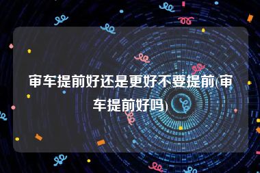 审车提前好还是更好不要提前(审车提前好吗)