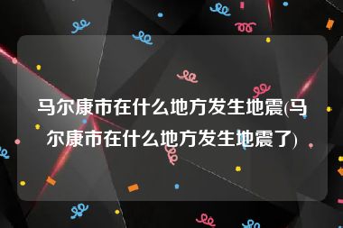 马尔康市在什么地方发生地震(马尔康市在什么地方发生地震了)
