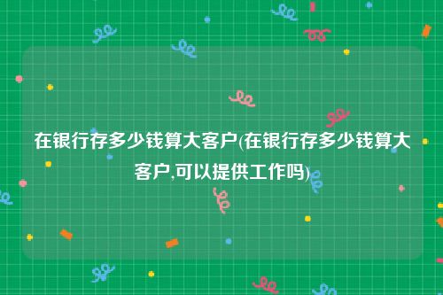 在银行存多少钱算大客户(在银行存多少钱算大客户,可以提供工作吗)