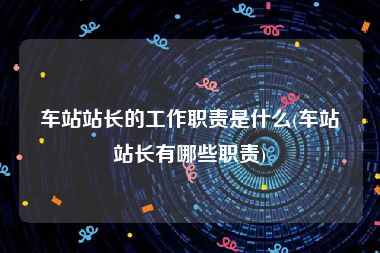 车站站长的工作职责是什么(车站站长有哪些职责)