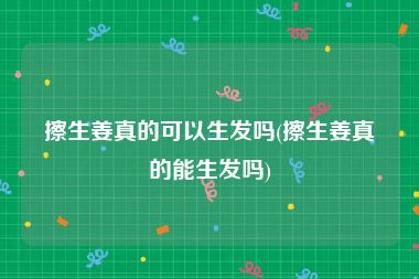 擦生姜真的可以生发吗(擦生姜真的能生发吗)