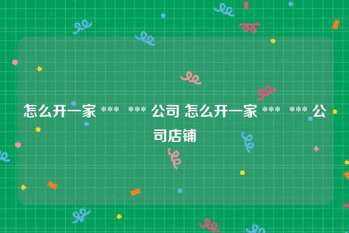 怎么开一家 ***  *** 公司 怎么开一家 ***  *** 公司店铺
