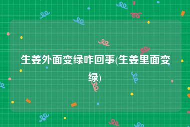 生姜外面变绿咋回事(生姜里面变绿)