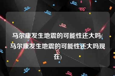 马尔康发生地震的可能性还大吗(马尔康发生地震的可能性还大吗现在)