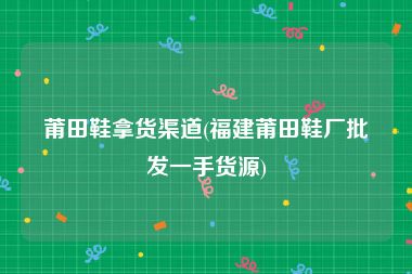 莆田鞋拿货渠道(福建莆田鞋厂批发一手货源)