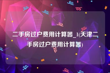 二手房过户费用计算器_1(天津二手房过户费用计算器)