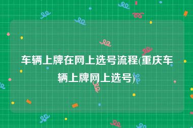 车辆上牌在网上选号流程(重庆车辆上牌网上选号)